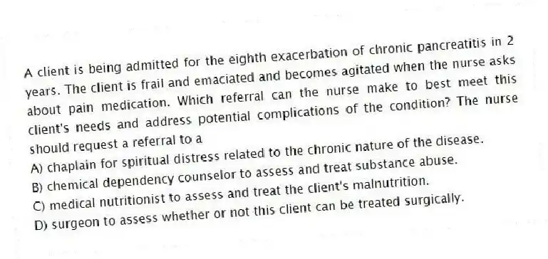 A client is being admitted for the eighth exacerbation of chronic pancreatitis in 2 years. The client is frail and emaciated and becomes agitated when the nurse asks about pain medication. Which referral can the nurse make to best meet this client's needs and address potential complications of the condition? The nurse should request a referral to a
A) chaplain for spiritual distress related to the chronic nature of the disease.
B) chemical dependency counselor to assess and treat substance abuse.
C) medical nutritionist to assess and treat the client's malnutrition.
D) surgeon to assess whether or not this client can be treated surgically.