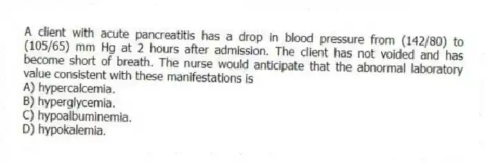 A client with acute pancreatitis has a drop in blood pressure from (142/80) to (105/65) mm Hg at 2 hours after admission. The client has not voided and has become short of breath. The nurse would anticipate that the abnormal laboratory value consistent with these manifestations is
A) hypercalcemia.
B) hyperglycemia.
C) hypoalbuminemia.
D) hypokalemia.