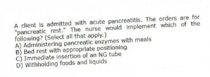 A client is admitted with acute pancreatitis. The orders are for "pancreatic rest." The nurse would implement which of the following? (Select all that apply.)
A) Administering pancreatic enzymes with meals
B) Bed rest with appropriate positioning
C) Immediate insertion of an NG tube
D) Withholding foods and liquids