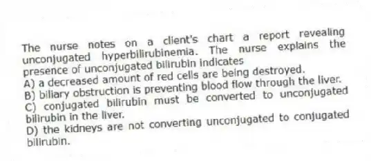 The nurse notes on a client's chart a report revealing unconjugated hyperbilirubinemia. The nurse explains the presence of unconjugated bilirubin indicates
A) a decreased amount of red cells are being destroyed.
B) biliary obstruction is preventing blood flow through the liver.
C) conjugated bilirubin must be converted to unconjugated bilirubin in the liver.
D) the kidneys are not converting unconjugated to conjugated bilirubin.