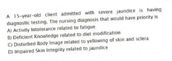 A 15-year-old client admitted with severe jaundice is having diagnostic testing. The nursing diagnosis that would have priority is
A) Activity Intolerance related to fatigue
B) Deficient Knowledge related to diet modification
C) Disturbed Body Image related to yellowing of skin and sclera
D) Impaired Skin Integrity related to jaundice