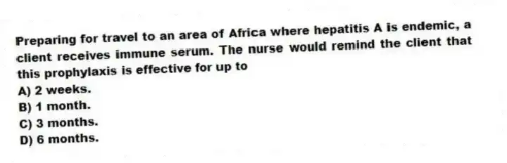 Preparing for travel to an area of Africa where hepatitis A is endemic, a client receives immune serum. The nurse would remind the client that this prophylaxis is effective for up to
A) 2 weeks.
B) 1 month.
C) 3 months.
D) 6 months.