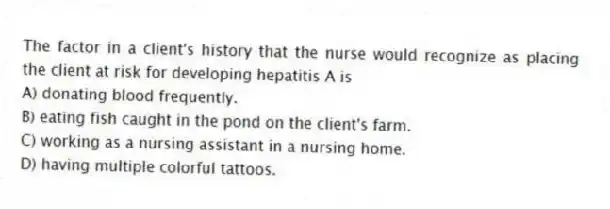 The factor in a client's history that the nurse would recognize as placing the client at risk for developing hepatitis A is
A) donating blood frequently.
B) eating fish caught in the pond on the client's farm.
C) working as a nursing assistant in a nursing home.
D) having multiple colorful tattoos.