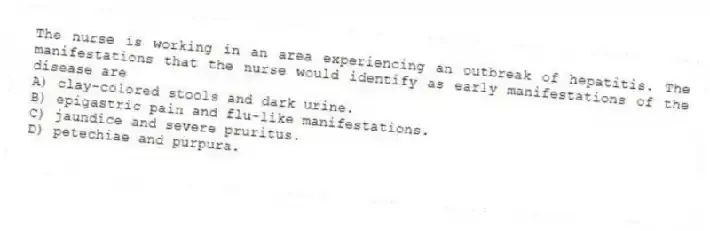 The nurse is working in an area experiencing an outbreak of hepatitis. The manifestations that the nurse would identify as early manifestations of the disease are
A) clay-colored stools and dark urine.
B) epigastric pain and flu-like manifestations.
C) jaundice and severe pruritus.
D) petechiae and purpura.