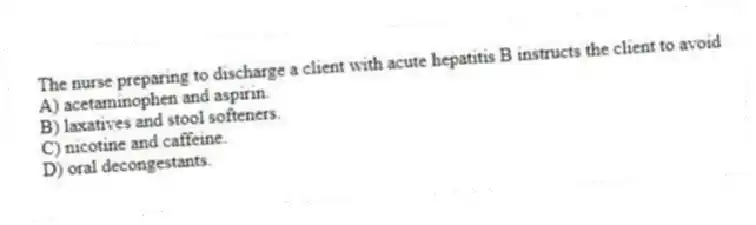 The nurse preparing to discharge a client with acute hepatitis B instructs the client to avoid
A) acetaminophen and aspirin.
B) laxatives and stool softeners.
C) nicotine and caffeine.
D) oral decongestants.