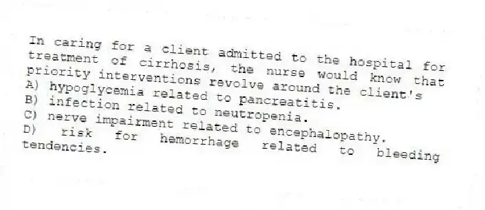 In caring for a client admitted to the hospital for treatment of cirrhosis, the nurse would know that priority interventions revolve around the client's
A) hypoglycemia related to pancreatitis.
B) infection related to neutropenia.
C) nerve impairment related to encephalopathy.
D) risk for hemorrhage related to bleeding tendencies.