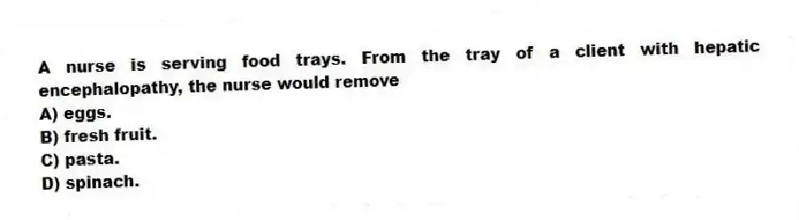 A nurse is serving food trays. From the tray of a client with hepatic encephalopathy, the nurse would remove
A) eggs.
B) fresh fruit.
C) pasta.
D) spinach.