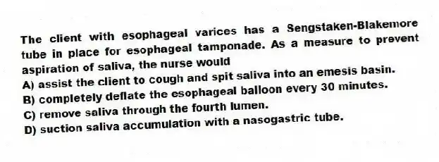 The client with esophageal varices has a Sengstaken-Blakemore tube in place for esophageal tamponade. As a measure to prevent aspiration of saliva, the nurse would
A) assist the client to cough and spit saliva into an emesis basin.
B) completely deflate the esophageal balloon every 30 minutes.
C) remove saliva through the fourth lumen.
D) suction saliva accumulation with a nasogastric tube.