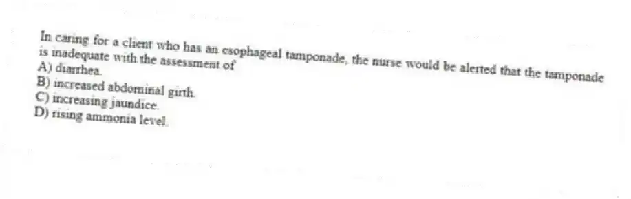 In caring for a client who has an esophageal tamponade, the nurse would be alerted that the tamponade is inadequate with the assessment of
A) diarrhea.
B) increased abdominal girth.
C) increasing jaundice.
D) rising ammonia level.