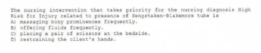 The nursing intervention that takes priority for the nursing diagnosis High Risk for Injury related to presence of Sengstaken-Blakemore tube is
A) massaging bony prominences frequently.
B) offering fluids frequently.
C) placing a pair of scissors at the bedside.
D) restraining the client's hands.