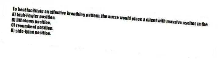 To best facilitate an effective breathing pattern, the nurse would place a client with massive ascites in the
A) high-Fowler position.
B) lithotomy position.
C) recumbent position.
D) side-lying position.