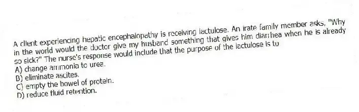 A client experiencing hepatic encephalopathy is receiving lactulose. An irate family member asks, "Why in the world would the doctor give my husband something that gives him diarrhea when he is already so sick?" The nurse's response would include that the purpose of the lactulose is to
A) change ammonia to urea.
B) eliminate ascites.
C) empty the bowel of protein.
D) reduce fluid retention.