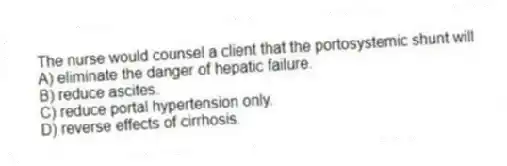 The nurse would counsel a client that the portosystemic shunt will
A) eliminate the danger of hepatic failure.
B) reduce ascites.
C) reduce portal hypertension only.
D) reverse effects of cirrhosis.