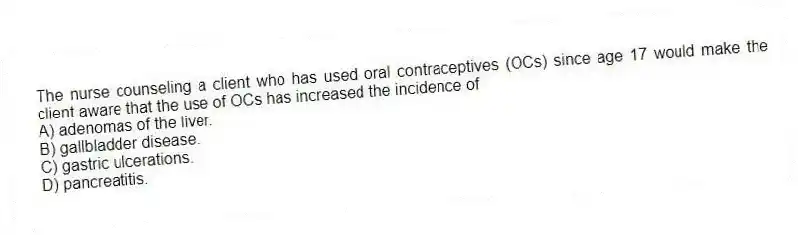 The nurse counseling a client who has used oral contraceptives (OCs) since age 17 would make the client aware that the use of OCs has increased the incidence of
A) adenomas of the liver.
B) gallbladder disease.
C) gastric ulcerations.
D) pancreatitis.