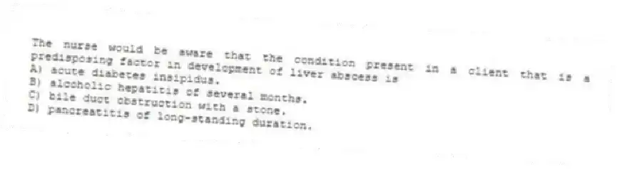 The nurse would be aware that the condition present in a client that is a predisposing factor in development of liver abscess is
A) acute diabetes insipidus.
B) alcoholic hepatitis of several months.
C) bile duct obstruction with a stone.
D) pancreatitis of long-standing duration.