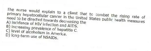 The nurse would explain to a client that to combat the rising rate of primary hepatocellular cancer in the United States public health measures need to be directed towards decreasing the
A) incidence of HIV infection and AIDS.
B) increasing prevalence of hepatitis C.
C) level of alcoholism in America.
D) long-term use of NSAIDs.
