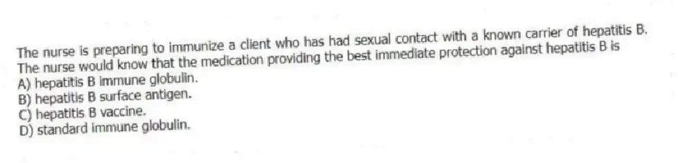 The nurse is preparing to immunize a client who has had sexual contact with a known carrier of hepatitis B. The nurse would know that the medication providing the best immediate protection against hepatitis B is
A) hepatitis B immune globulin.
B) hepatitis B surface antigen.
C) hepatitis B vaccine.
D) standard immune globulin.