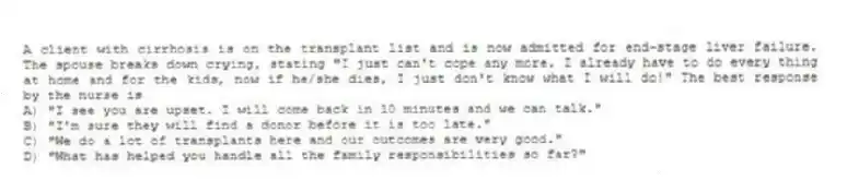 A client with cirrhosis is on the transplant list and is now admitted for end-stage liver failure. The spouse breaks down crying, stating "I just can't cope any more. I already have to do every thing at home and for the kids, now if he/she dies, I just don't know what I will do!" The best response by the nurse is
A) "I see you are upset. I will come back in 10 minutes and we can talk."
B) "I'm sure they will find a donor before it is too late."
C) "We do a lot of transplants here and our outcomes are very good."
D) "What has helped you handle all the family responsibilities so far?"