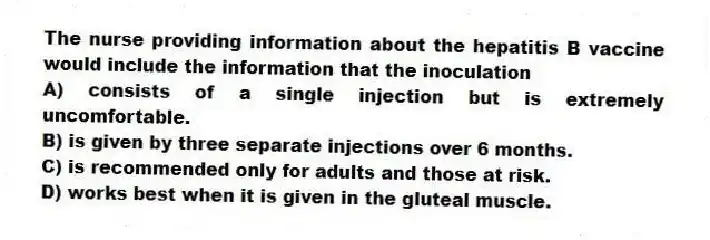 The nurse providing information about the hepatitis B vaccine would include the information that the inoculation
A) consists of a single injection but is extremely uncomfortable.
B) is given by three separate injections over 6 months.
C) is recommended only for adults and those at risk.
D) works best when it is given in the gluteal muscle.