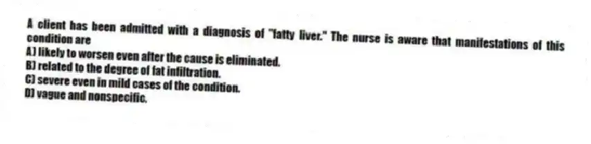 A client has been admitted with a diagnosis of "fatty liver." The nurse is aware that manifestations of this condition are
A) likely to worsen even after the cause is eliminated.
B) related to the degree of fat infiltration.
C) severe even in mild cases of the condition.
D) vague and nonspecific.