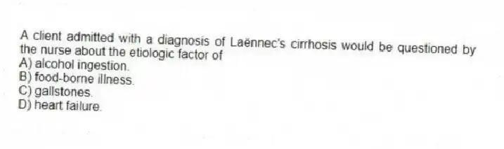 A client admitted with a diagnosis of Laënnec's cirrhosis would be questioned by the nurse about the etiologic factor of
A) alcohol ingestion.
B) food-borne illness.
C) gallstones.
D) heart failure.