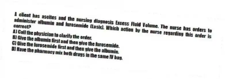 A client has ascites and the nursing diagnosis Excess Fluid Volume. The nurse has orders to administer albumin and furosemide (Lasix). Which action by the nurse regarding this order is correct?
A) Call the physician to clarify the order.
B) Give the albumin first and then give the furosemide.
C) Give the furosemide first and then give the albumin.
D) Have the pharmacy mix both drugs in the same IV bag.