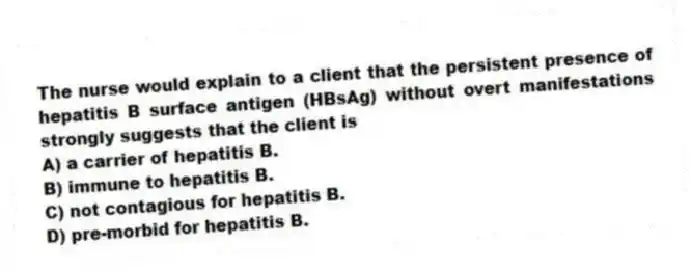 The nurse would explain to a client that the persistent presence of hepatitis B surface antigen (HBsAg) without overt manifestations strongly suggests that the client is
A) a carrier of hepatitis B.
B) immune to hepatitis B.
C) not contagious for hepatitis B.
D) pre-morbid for hepatitis B.