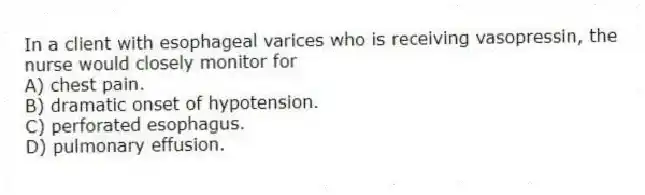 In a client with esophageal varices who is receiving vasopressin, the nurse would closely monitor for
A) chest pain.
B) dramatic onset of hypotension.
C) perforated esophagus.
D) pulmonary effusion.