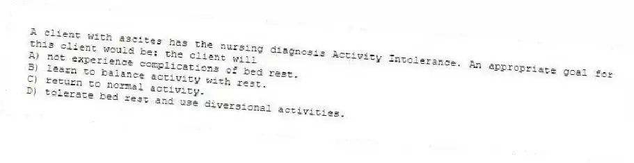 A client with ascites has the nursing diagnosis Activity Intolerance. An appropriate goal for this client would be: the client will
A) not experience complications of bed rest.
B) learn to balance activity with rest.
C) return to normal activity.
D) tolerate bed rest and use diversional activities.