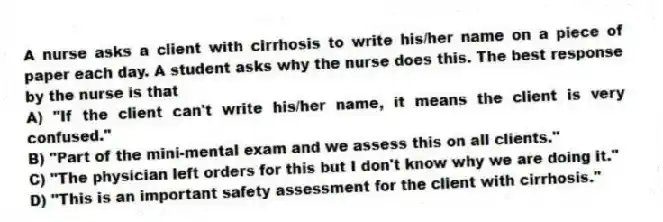 A nurse asks a client with cirrhosis to write his/her name on a piece of paper each day. A student asks why the nurse does this. The best response by the nurse is that
A) "If the client can't write his/her name, it means the client is very confused."
B) "Part of the mini-mental exam and we assess this on all clients."
C) "The physician left orders for this but I don't know why we are doing it."
D) "This is an important safety assessment for the client with cirrhosis."