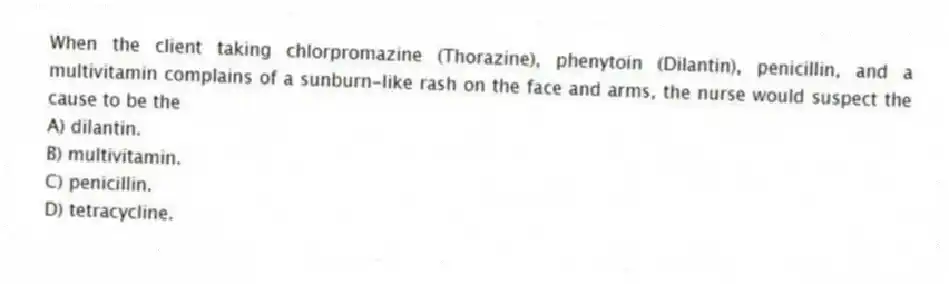 When the client taking chlorpromazine (Thorazine), phenytoin (Dilantin), penicillin, and a multivitamin complains of a sunburn-like rash on the face and arms, the nurse would suspect the cause to be the
A) dilantin.
B) multivitamin.
C) penicillin.
D) tetracycline.
