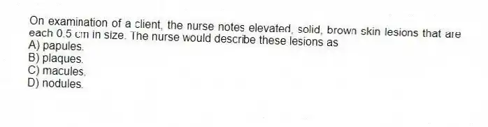 On examination of a client, the nurse notes elevated, solid, brown skin lesions that are each 0.5 cm in size. The nurse would describe these lesions as
A) papules.
B) plaques.
C) macules.
D) nodules.