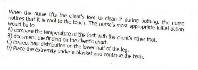 When the nurse lifts the client's foot to clean it during bathing, the nurse notices that it is cool to the touch. The nurse's most appropriate initial action would be to
A) compare the temperature of the foot with the client's other foot.
B) document the finding on the client's chart.
C) inspect hair distribution on the lower half of the leg.
D) Place the extremity under a blanket and continue the bath.