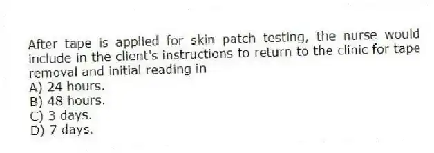 After tape is applied for skin patch testing, the nurse would include in the client's instructions to return to the clinic for tape removal and initial reading in
A) 24 hours.
B) 48 hours.
C) 3 days.
D) 7 days.