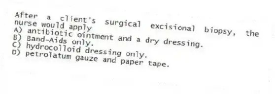 After a client's surgical excisional biopsy, the nurse would apply
A) antibiotic ointment and a dry dressing.
B) Band-Aids only.
C) hydrocolloid dressing only.
D) petrolatum gauze and paper tape.