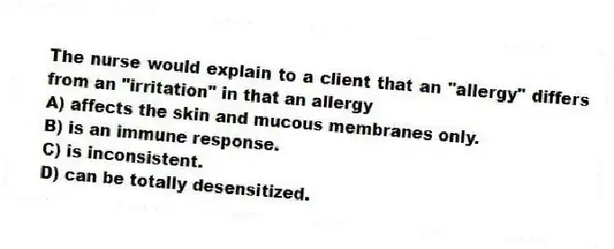 The nurse would explain to a client that an "allergy" differs from an "irritation" in that an allergy
A) affects the skin and mucous membranes only.
B) is an immune response.
C) is inconsistent.
D) can be totally desensitized.