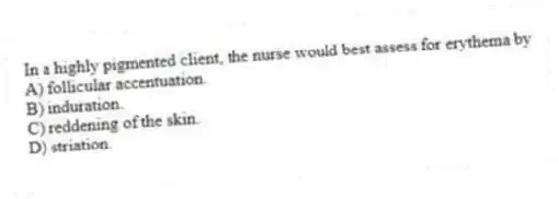 In a highly pigmented client, the nurse would best assess for erythema by
A) follicular accentuation.
B) induration.
C) reddening of the skin.
D) striation.