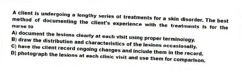 A client is undergoing a lengthy series of treatments for a skin disorder. The best method of documenting the client's experience with the treatments is for the nurse to
A) document the lesions clearly at each visit using proper terminology.
B) draw the distribution and characteristics of the lesions occasionally.
C) have the client record ongoing changes and include them in the record.
D) photograph the lesions at each clinic visit and use them for comparison.