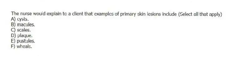 The nurse would explain to a client that examples of primary skin lesions include (Select all that apply)
A) cysts.
B) macules.
C) scales.
D) plaque.
E) pustules.
F) wheals.