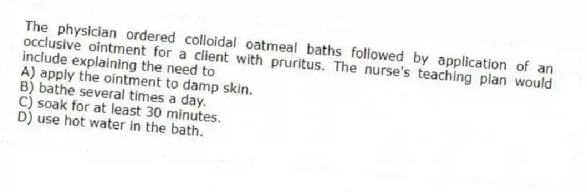 The physician ordered colloidal oatmeal baths followed by application of an occlusive ointment for a client with pruritus. The nurse's teaching plan would include explaining the need to
A) apply the ointment to damp skin.
B) bathe several times a day.
C) soak for at least 30 minutes.
D) use hot water in the bath.