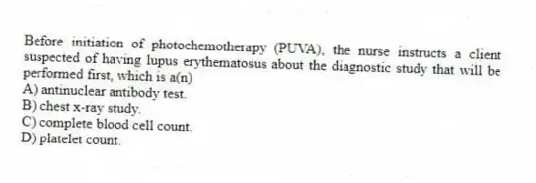 Before initiation of photochemotherapy (PUVA), the nurse instructs a client suspected of having lupus erythematosus about the diagnostic study that will be performed first, which is a(n)
A) antinuclear antibody test.
B) chest x-ray study.
C) complete blood cell count.
D) platelet count.