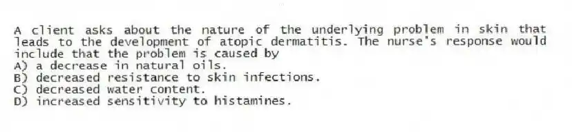 A client asks about the nature of the underlying problem in skin that leads to the development of atopic dermatitis. The nurse's response would include that the problem is caused by
A) a decrease in natural oils.
B) decreased resistance to skin infections.
C) decreased water content.
D) increased sensitivity to histamines.