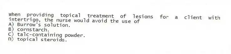 When providing topical treatment of lesions for a client with intertrigo, the nurse would avoid the use of
A) Burrow's solution.
B) cornstarch.
C) talc-containing powder.
D) topical steroids.