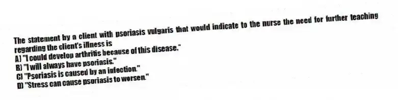 The statement by a client with psoriasis vulgaris that would indicate to the nurse the need for further teaching regarding the client's illness is
A) "I could develop arthritis because of this disease."
B) "I will always have psoriasis."
C) "Psoriasis is caused by an infection."
D) "Stress can cause psoriasis to worsen."