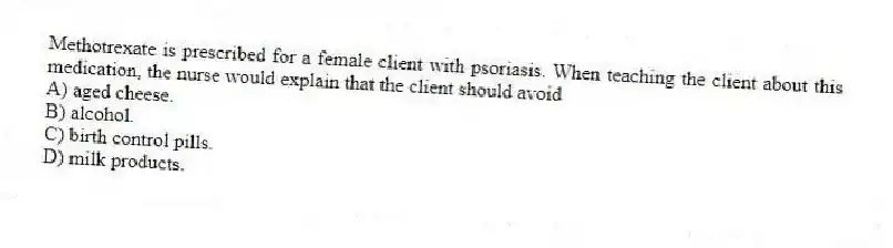 Methotrexate is prescribed for a female client with psoriasis. When teaching the client about this medication, the nurse would explain that the client should avoid
A) aged cheese.
B) alcohol.
C) birth control pills.
D) milk products.