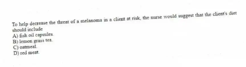 To help decrease the threat of a melanoma in a client at risk, the nurse would suggest that the client's diet should include
A) fish oil capsules.
B) lemon grass tea.
C) oatmeal.
D) red meat.