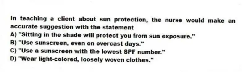 In teaching a client about sun protection, the nurse would make an accurate suggestion with the statement
A) "Sitting in the shade will protect you from sun exposure."
B) "Use sunscreen, even on overcast days."
C) "Use a sunscreen with the lowest SPF number."
D) "Wear light-colored, loosely woven clothes."