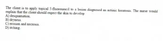 The client is to apply topical 5-fluorouracil to a lesion diagnosed as actinic keratosis. The nurse would explain that the client should expect the skin to develop
A) desquamation.
B) dryness.
C) erosion and necrosis.
D) itching.