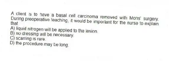 A client is to have a basal cell carcinoma removed with Mohs' surgery. During preoperative teaching, it would be important for the nurse to explain that
A) liquid nitrogen will be applied to the lesion.
B) no dressing will be necessary.
C) scarring is rare.
D) the procedure may be long.