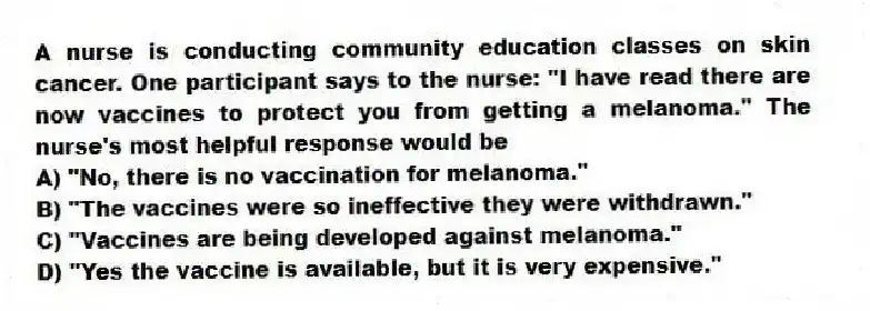 A nurse is conducting community education classes on skin cancer. One participant says to the nurse: "I have read there are now vaccines to protect you from getting a melanoma." The nurse's most helpful response would be
A) "No, there is no vaccination for melanoma."
B) "The vaccines were so ineffective they were withdrawn."
C) "Vaccines are being developed against melanoma."
D) "Yes the vaccine is available, but it is very expensive."